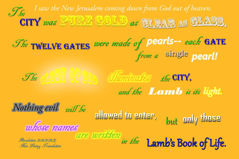 <p>The New Jerusalem of pure gold, clear as glass, with gates of pearl</p>
The New Jerusalem of pure gold, clear as glass, with gates of pearl